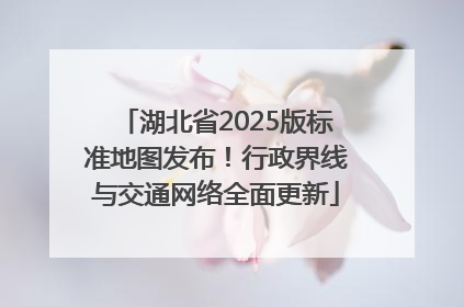 湖北省2025版标准地图发布！行政界线与交通网络全面更新