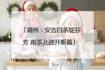 湖州：安吉白茶绽芬芳 南茶北进开新篇