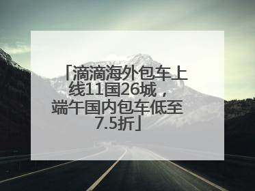 滴滴海外包车上线11国26城，端午国内包车低至7.5折