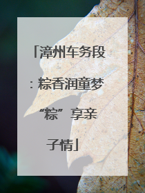 漳州车务段：粽香润童梦 “粽”享亲子情
