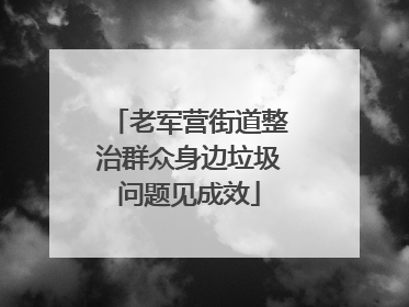 老军营街道整治群众身边垃圾问题见成效