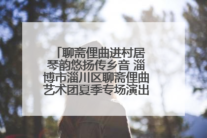 聊斋俚曲进村居 琴韵悠扬传乡音 淄博市淄川区聊斋俚曲艺术团夏季专场演出在杏园子村举行