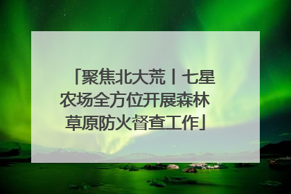 聚焦北大荒丨七星农场全方位开展森林草原防火督查工作