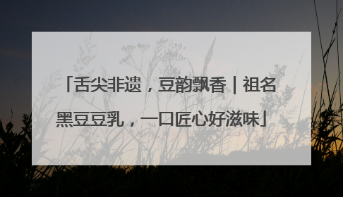 舌尖非遗，豆韵飘香｜祖名黑豆豆乳，一口匠心好滋味