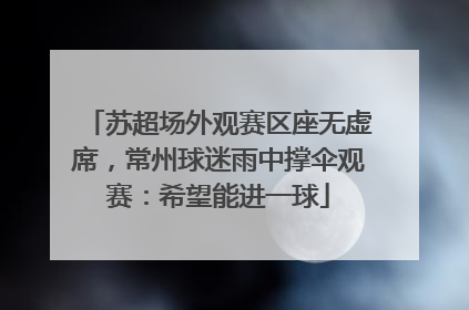 苏超场外观赛区座无虚席，常州球迷雨中撑伞观赛：希望能进一球