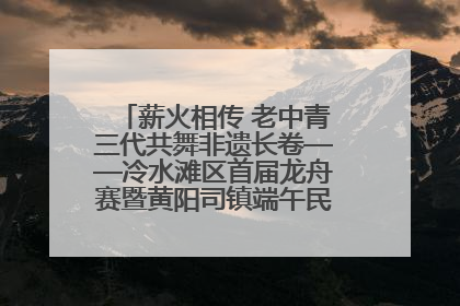 薪火相传 老中青三代共舞非遗长卷——冷水滩区首届龙舟赛暨黄阳司镇端午民俗文化活动侧记