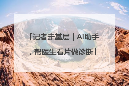 记者走基层｜AI助手，帮医生看片做诊断
