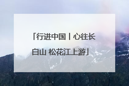行进中国丨心往长白山 松花江上游