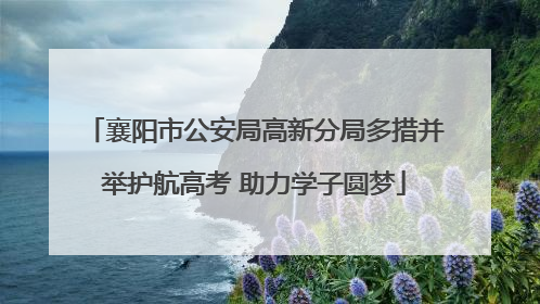 襄阳市公安局高新分局多措并举护航高考 助力学子圆梦