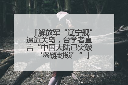 解放军“辽宁舰”逼近关岛，台学者直言“中国大陆已突破‘岛链封锁’”