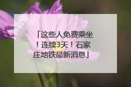 这些人免费乘坐！连续3天！石家庄地铁最新消息