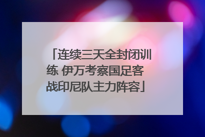 连续三天全封闭训练 伊万考察国足客战印尼队主力阵容