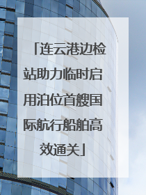 连云港边检站助力临时启用泊位首艘国际航行船舶高效通关