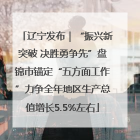 辽宁发布｜“振兴新突破 决胜勇争先”盘锦市锚定“五方面工作”力争全年地区生产总值增长5.5%左右