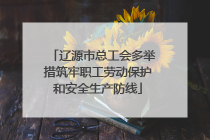 辽源市总工会多举措筑牢职工劳动保护和安全生产防线