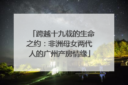 跨越十九载的生命之约：非洲母女两代人的广州产房情缘