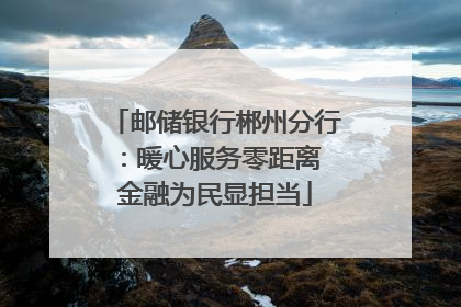 邮储银行郴州分行：暖心服务零距离 金融为民显担当