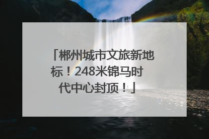 郴州城市文旅新地标！248米锦马时代中心封顶！