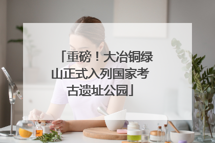 重磅！大冶铜绿山正式入列国家考古遗址公园