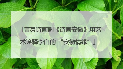 音舞诗画剧《诗画安徽》用艺术诠释李白的 “安徽情缘”