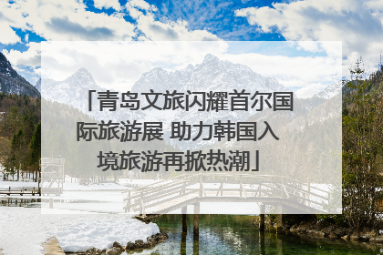青岛文旅闪耀首尔国际旅游展 助力韩国入境旅游再掀热潮