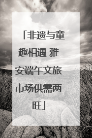 非遗与童趣相遇 雅安端午文旅市场供需两旺