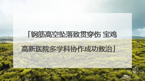 钢筋高空坠落致贯穿伤 宝鸡高新医院多学科协作成功救治