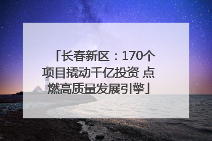长春新区：170个项目撬动千亿投资 点燃高质量发展引擎