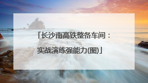 长沙南高铁整备车间：实战演练强能力(图)