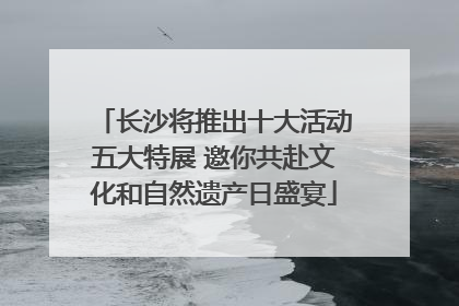 长沙将推出十大活动五大特展 邀你共赴文化和自然遗产日盛宴