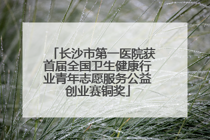 长沙市第一医院获首届全国卫生健康行业青年志愿服务公益创业赛铜奖