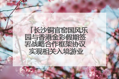 长沙铜官窑国风乐园与香港金彩假期签署战略合作框架协议 实现相关入境游业务增收超亿元