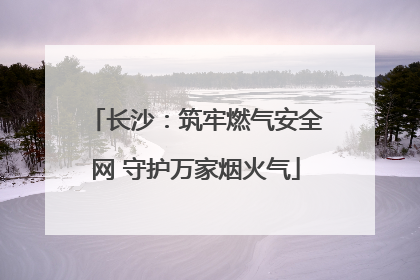 长沙：筑牢燃气安全网 守护万家烟火气