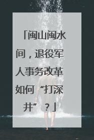 闽山闽水间，退役军人事务改革如何“打深井”？