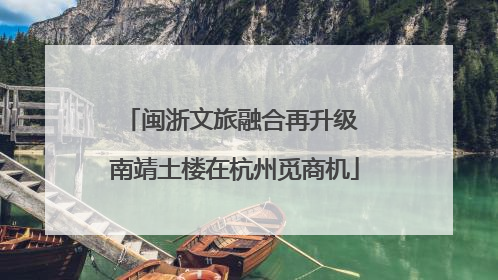 闽浙文旅融合再升级 南靖土楼在杭州觅商机