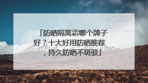 防晒隔离霜哪个牌子好？十大好用防晒推荐，持久防晒不斑驳
