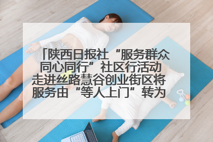 陕西日报社“服务群众 同心同行”社区行活动走进丝路慧谷创业街区将服务由“等人上门”转为“主动下沉”
