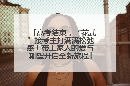 高考结束，“花式”接考主打满满松弛感！带上家人的爱与期望开启全新旅程
