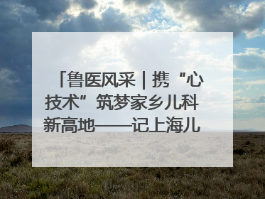 鲁医风采｜携“心技术”筑梦家乡儿科新高地——记上海儿童医学中心临沂医院执行院长、副主任医师孙琦