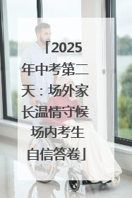 2025年中考第二天：场外家长温情守候 场内考生自信答卷