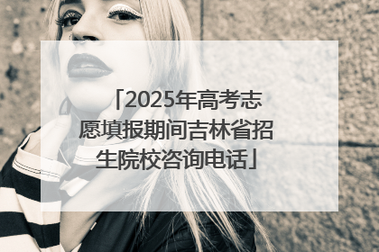 2025年高考志愿填报期间吉林省招生院校咨询电话