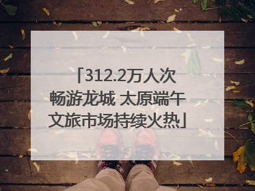 312.2万人次畅游龙城 太原端午文旅市场持续火热