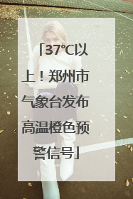 37℃以上！郑州市气象台发布高温橙色预警信号