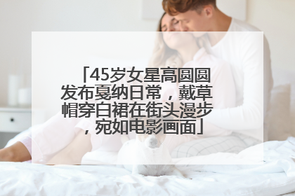 45岁女星高圆圆发布戛纳日常，戴草帽穿白裙在街头漫步，宛如电影画面
