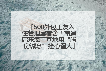 500外包工友入住管理层宿舍！南通启东海工基地用“腾房诚意”拴心留人
