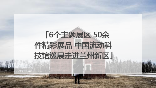 6个主题展区 50余件精彩展品 中国流动科技馆巡展走进兰州新区
