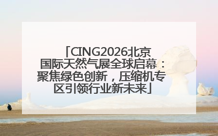 CING2026北京国际天然气展全球启幕：聚焦绿色创新，压缩机专区引领行业新未来